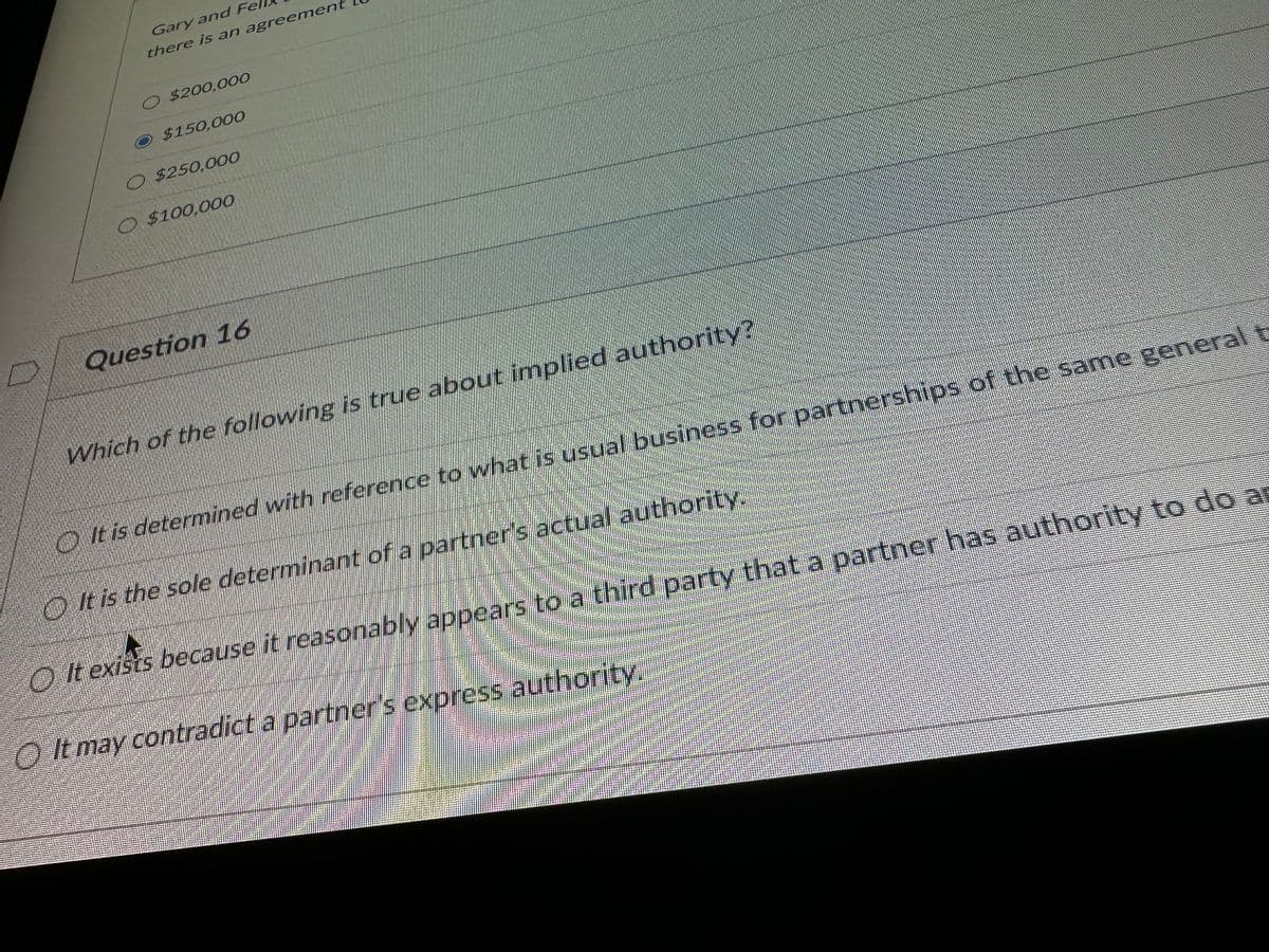 Gary and Fel
there is an agreement
O $200,000
$150,000
O $250,000
O. $100,000
Question 16
Which of the following is true about implied authority?
It is determined with reference to what is usual business for partnerships of the same general t
It is the sole determinant of a partner's actual authority.
O It exists because it reasonably appears to a third party that a partner has authority to do a
It may contradict a partner's express authority.