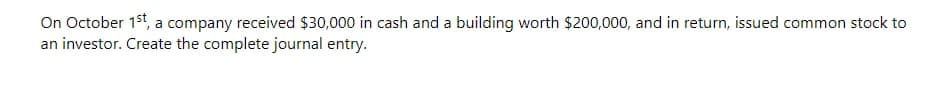 On October 1st, a company received $30,000 in cash and a building worth $200,000, and in return, issued common stock to
an investor. Create the complete journal entry.