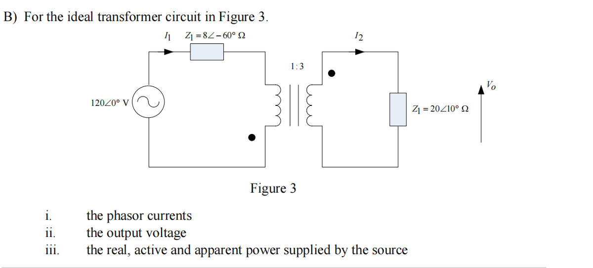 B) For the ideal transformer circuit in Figure 3.
11 Z₁=8-60° Q
i.
F:
120/0° V
ii.
1:3
B||E
Figure 3
the phasor currents
the output voltage
111. the real, active and apparent power supplied by the source
12
Z₁ = 20/10° 22