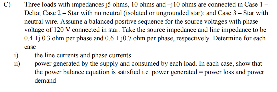 i)
ii)
Three loads with impedances j5 ohms, 10 ohms and -j10 ohms are connected in Case 1 -
Delta; Case 2 - Star with no neutral (isolated or ungrounded star); and Case 3 - Star with
neutral wire. Assume a balanced positive sequence for the source voltages with phase
voltage of 120 V connected in star. Take the source impedance and line impedance to be
0.4+j 0.3 ohm per phase and 0.6 + j0.7 ohm per phase, respectively. Determine for each
case
the line currents and phase currents
power generated by the supply and consumed by each load. In each case, show that
the power balance equation is satisfied i.e. power generated = power loss and power
demand