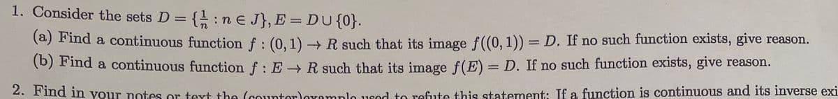 1. Consider the sets D = {: ne J}, E = DU {0}.
(a) Find a continuous function f : (0, 1)→ R such that its image f((0, 1)) = D. If no such function exists, give reason.
(b) Find a continuous function f: E→ R such that its image f(E) = D. If no such function exists, give reason.
2. Find in your notes or text the (counter)example used to refute this statement: If a function is continuous and its inverse exi