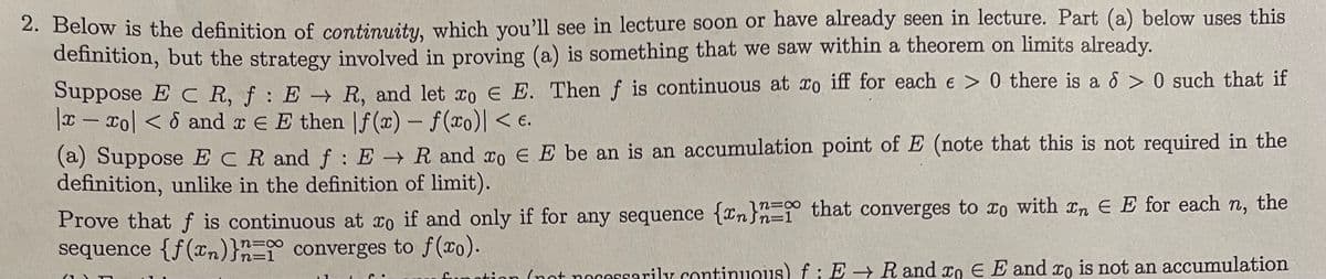 2. Below is the definition of continuity, which you'll see in lecture soon or have already seen in lecture. Part (a) below uses this
definition, but the strategy involved in proving (a) is something that we saw within a theorem on limits already.
Suppose EC R, f: E → R, and let co € E. Then f is continuous at ro iff for each e > 0 there is a > 0 such that if
x-xo| < 6 and x = E then f(x) - f(xo)| < €.
(a) Suppose ECR and f: E → R and to € E be an is an accumulation point of E (note that this is not required in the
definition, unlike in the definition of limit).
Prove that f is continuous at xo if and only if for any sequence {n}n that converges to co with In E E for each n, the
sequence {f(x)} = converges to f(xo).
n=1
function (not necessarily continuous) f: E → R and xo EE and xo is not an accumulation