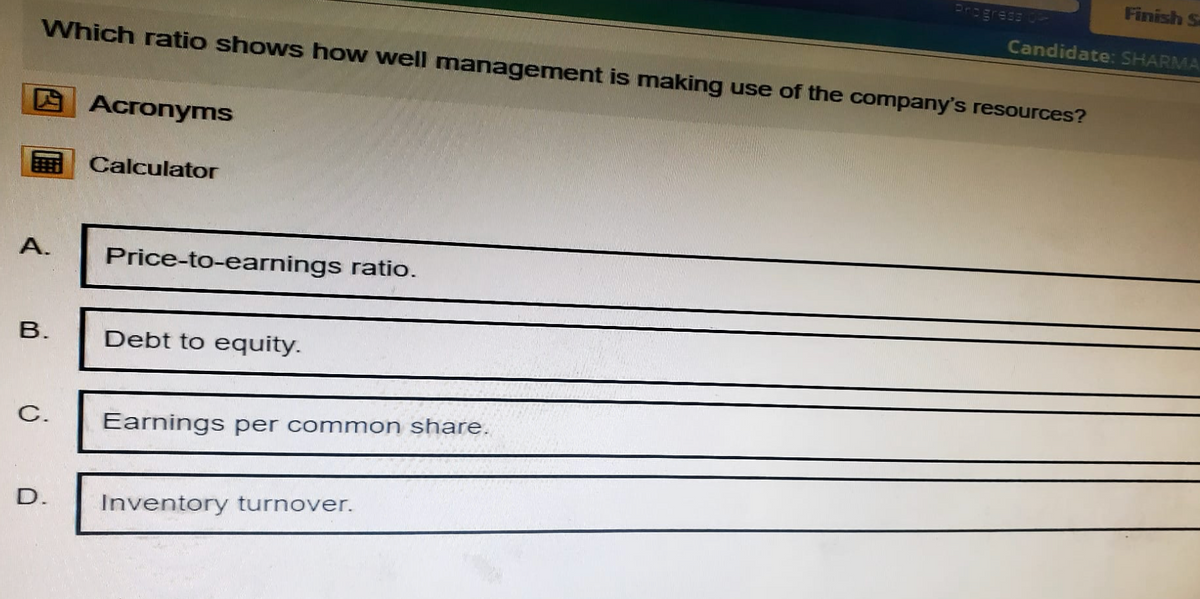 Progress OP
Finish S
Candidate: SHARMA
Which ratio shows how well management is making use of the company's resources?
A.
Acronyms
Calculator
Price-to-earnings ratio.
B.
Debt to equity.
C.
Earnings per common share.
D.
Inventory turnover.