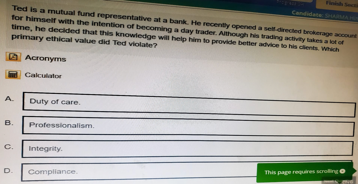 Progress 0
Finish Secti
Candidate: SHARMA Hin
Ted is a mutual fund representative at a bank. He recently opened a self-directed brokerage account
for himself with the intention of becoming a day trader. Although his trading activity takes a lot of
time, he decided that this knowledge will help him to provide better advice to his clients. Which
primary ethical value did Ted violate?
Acronyms
Calculator
A.
Duty of care.
B.
C.
Professionalism.
Integrity.
D.
Compliance.
This page requires scrolling
Next QuENG