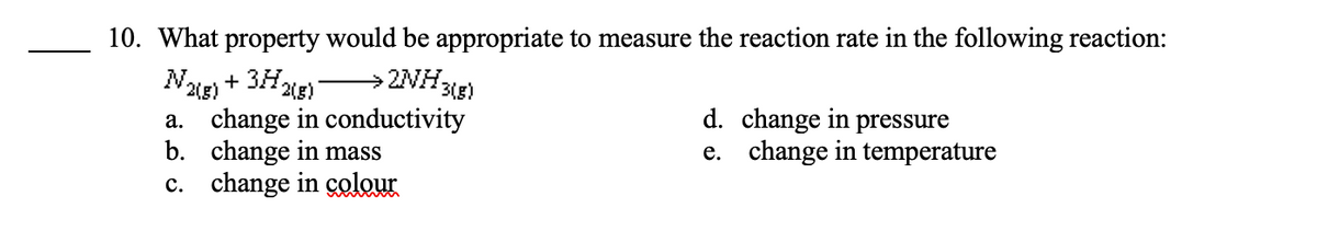 10. What property would be appropriate to measure the reaction rate in the following reaction:
→ 2NH3(g)
N2(g) + 3H₂
2(g)
a. change in conductivity
b. change in mass
c. change in colour
d. change in pressure
e. change in temperature