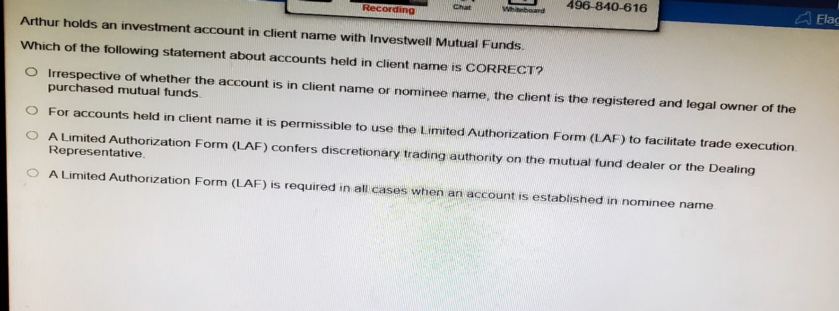 Chat
Recording
496-840-616
Arthur holds an investment account in client name with Investwell Mutual Funds.
Which of the following statement about accounts held in client name is CORRECT?
O Irrespective of whether the account is in client name or nominee name, the client is the registered and legal owner of the
purchased mutual funds.
O For accounts held in client name it is permissible to use the Limited Authorization Form (LAF) to facilitate trade execution.
A Limited Authorization Form (LAF) confers discretionary trading authority on the mutual fund dealer or the Dealing
Representative.
A Limited Authorization Form (LAF) is required in all cases when an account is established in nominee name.
Flag