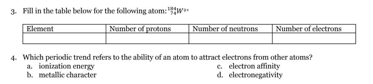 3. Fill in the table below for the following atom:¹94W²+
184
Element
Number of protons
Number of neutrons
Number of electrons
4. Which periodic trend refers to the ability of an atom to attract electrons from other atoms?
a. ionization energy
b. metallic character
c. electron affinity
d.
electronegativity