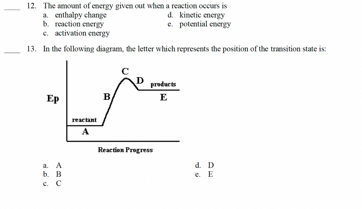 12. The amount of energy given out when a reaction occurs is
d. kinetic energy
e. potential energy
a. enthalpy change
b. reaction energy
c. activation energy
13. In the following diagram, the letter which represents the position of the transition state is:
Ep
a. Α
ABC
b. B
C.
с
reactant
A
B
C
D
products
E
Reaction Progress
d. D
e.
E