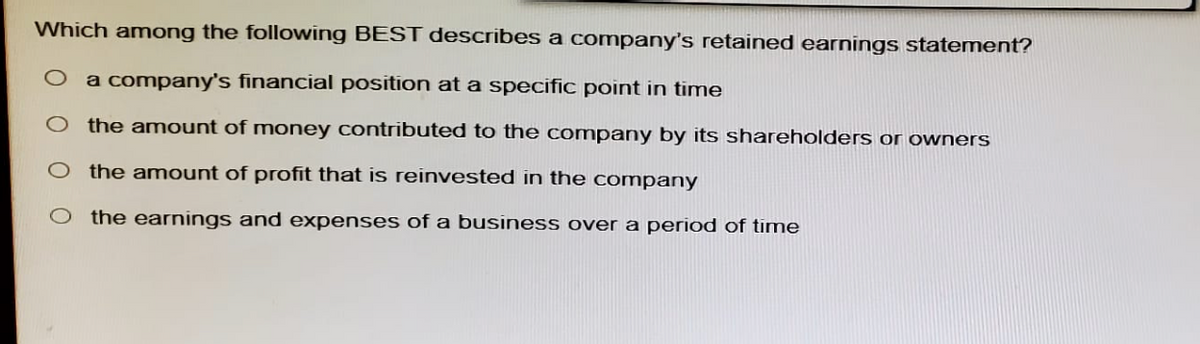 Which among the following BEST describes a company's retained earnings statement?
a company's financial position at a specific point in time
the amount of money contributed to the company by its shareholders or owners
the amount of profit that is reinvested in the company
the earnings and expenses of a business over a period of time