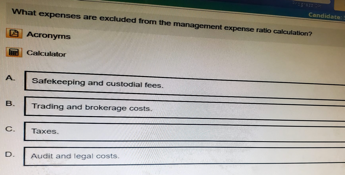 Progress 0
Candidate:
What expenses are excluded from the management expense ratio calculation?
Acronyms
Calculator
A.
Safekeeping and custodial fees.
B.
Trading and brokerage costs.
C.
Taxes.
D.
Audit and legal costs.