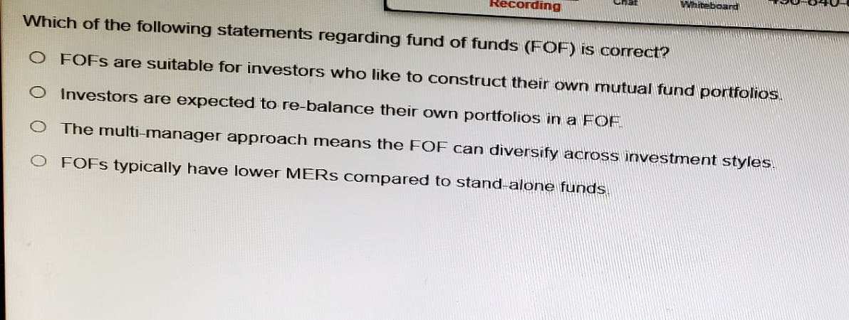 Recording
Whiteboard
Which of the following statements regarding fund of funds (FOF) is correct?
O FOFS are suitable for investors who like to construct their own mutual fund portfolios.
Investors are expected to re-balance their own portfolios in a FOF
The multi-manager approach means the FOF can diversify across investment styles.
O FOFS typically have lower MERS compared to stand-alone funds.