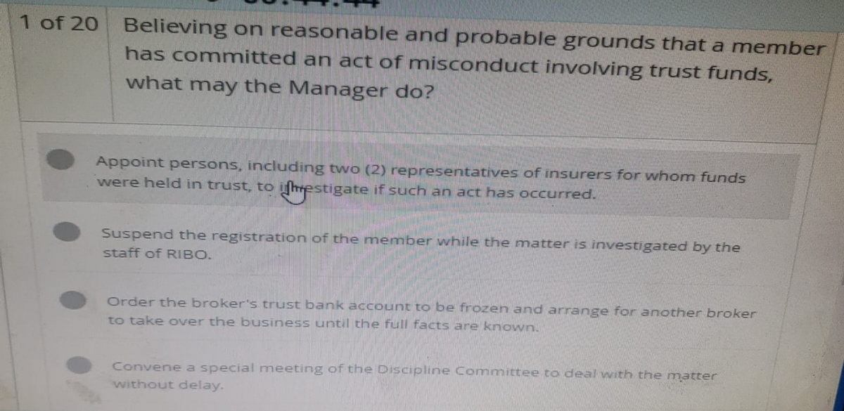 1 of 20
Believing on reasonable and probable grounds that a member
has committed an act of misconduct involving trust funds,
what may the Manager do?
Appoint persons, including two (2) representatives of insurers for whom funds
were held in trust, to ihestigate if such an act has occurred.
Suspend the registration of the member while the matter is investigated by the
staff of RIBO.
Order the broker's trust bank account to be frozen and arrange for another broker
to take over the business until the full facts are known.
Convene a special meeting of the Discipline Committee to deal with the matter
without delay.