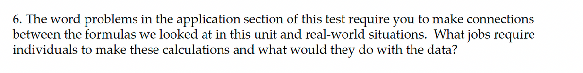 6. The word problems in the application section of this test require you to make connections
between the formulas we looked at in this unit and real-world situations. What jobs require
individuals to make these calculations and what would they do with the data?