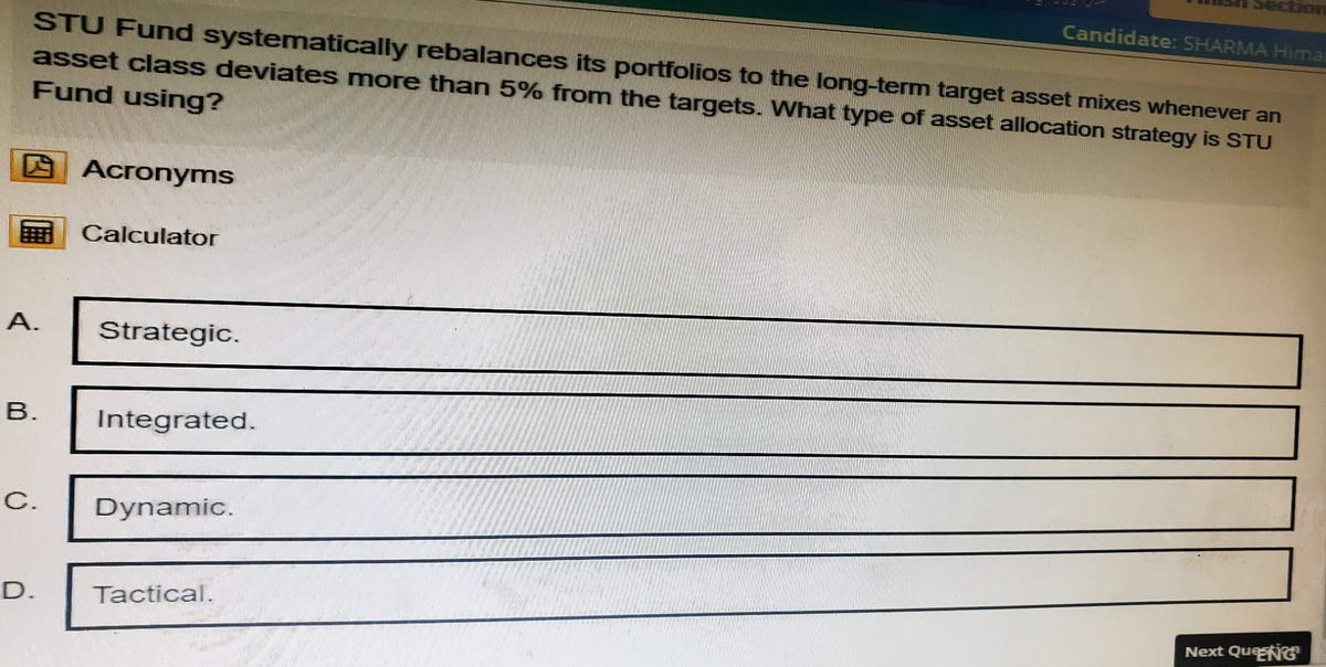 Section
Candidate: SHARMA Hima
STU Fund systematically rebalances its portfolios to the long-term target asset mixes whenever an
asset class deviates more than 5% from the targets. What type of asset allocation strategy is STU
Fund using?
Acronyms
Calculator
A.
Strategic.
B.
Integrated.
C. Dynamic.
D.
Tactical.
Next QueNG