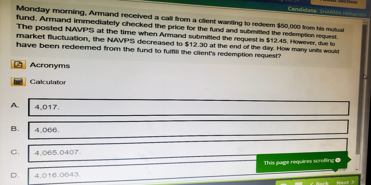 Section
Candidate: SHARMA Himanshi
Monday morning, Armand received a call from a client wanting to redeem $50,000 from his mutual
fund. Armand immediately checked the price for the fund and submitted the redemption request.
The posted NAVPS at the time when Armand submitted the request is $12.45. However, due to
market fluctuation, the NAVPS decreased to $12.30 at the end of the day. How many units would
have been redeemed from the fund to fulfill the client's redemption request?
Acronyms
Calculator
A.
4,017.
B.
4.066.
C.
4.065.0407.
This page requires scrolling
D.
4,016.0643.
Back
Next>>