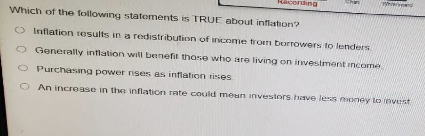 Recording
Chat
Whiteboard
Which of the following statements is TRUE about inflation?
O Inflation results in a redistribution of income from borrowers to lenders
O Generally inflation will benefit those who are living on investment income.
O Purchasing power rises as inflation rises.
An increase in the inflation rate could mean investors have less money to invest