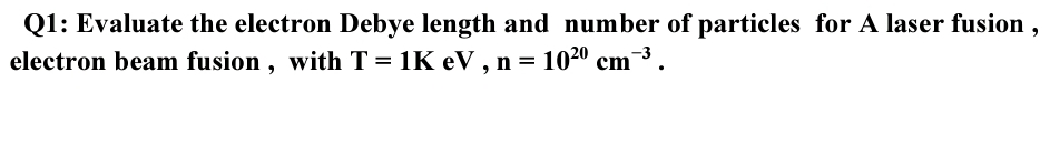 Q1: Evaluate the electron Debye length and number of particles for A laser fusion ,
electron beam fusion , with T = 1K eV , n = 1020 cm3.

