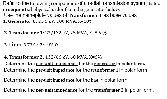 Refer to the following components of a radial transmission system, listed
in sequential physical order from the generator below.
Use the nameplate values of Transformer 1 as base values.
1. Generator G: 23.5 kV, 100 MVA, X=10%
2. Transformer 1: 22/132 kV, 75 MVA, X=8.5 %
3. Line: 3.736474.48° N
4. Transformer 2: 132/66 kV, 60 MVA, X=6%
Determine the per-unit impedance for the generator in polar form.
Determine the per-unit impedance for the transformer 1 in polar form
Determine the per-unit impedance for the line in polar form.
Determine the per-unit impedance for the transformer 2 in polar form.
