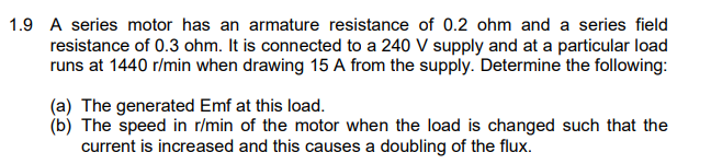 1.9 A series motor has an armature resistance of 0.2 ohm and a series field
resistance of 0.3 ohm. It is connected to a 240 V supply and at a particular load
runs at 1440 r/min when drawing 15 A from the supply. Determine the following:
(a) The generated Emf at this load.
(b) The speed in r/min of the motor when the load is changed such that the
current is increased and this causes a doubling of the flux.
