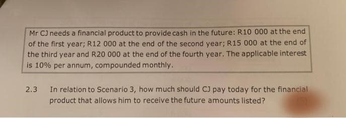 Mr C) needs a financial product to provide cash in the future: R10 000 at the end
of the first year; R12 000 at the end of the second year; R15 000 at the end of
the third year and R20 000 at the end of the fourth year. The applicable interest
is 10% per annum, compounded monthly.
In relation to Scenario 3, how much should CJ pay today for the financial
product that allows him to receive the future amounts listed?
2.3
(5)
