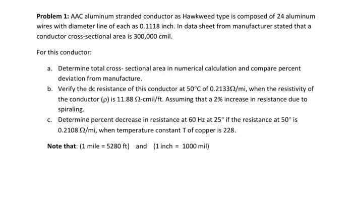 Problem 1: AAC aluminum stranded conductor as Hawkweed type is composed of 24 aluminum
wires with diameter line of each as 0.1118 inch. In data sheet from manufacturer stated that a
conductor cross-sectional area is 300,000 cmil.
For this conductor:
a. Determine total cross- sectional area in numerical calculation and compare percent
deviation from manufacture.
b. Verify the dc resistance of this conductor at 50°C of 0.21330/mi, when the resistivity of
the conductor (p) is 11.88 2-cmil/ft. Assuming that a 2% increase in resistance due to
spiraling.
c. Determine percent decrease in resistance at 60 Hz at 25° if the resistance at 50° is
0.2108 2/mi, when temperature constant Tof copper is 228.
Note that: (1 mile = 5280 ft) and (1inch = 1000 mil)
