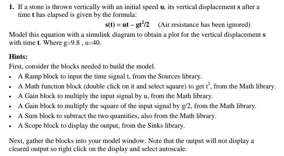 1. If a stone is thrown vertically with an initial speed u, its vertical displacement s after a
time t has elapsed is given by the formula:
s(t) = ut – gt/2
(Air resistance has been ignored)
Model this equation with a simulink diagram to obtain a plot for the vertical displacement s
with time t. Where g=9.8 , u=40.
Hints:
First, consider the blocks needed to build the model.
A Ramp block to input the time signal t, from the Sources library.
A Math function block (double click on it and select square) to get t, from the Math library.
A Gain block to multiply the input signal by u, from the Math library.
A Gain block to multiply the square of the input signal by g/2, from the Math library.
A Sum block to subtract the two quantities, also from the Math library.
A Scope block to display the output, from the Sinks library.
Next, gather the blocks into your model window. Note that the output will not display a
cleared output so right click on the display and select autoscale.
