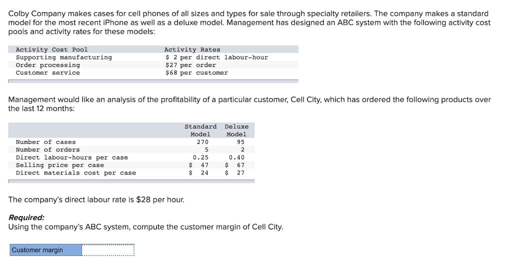 Colby Company makes cases for cell phones of all sizes and types for sale through specialty retailers. The company makes a standard
model for the most recent iPhone as well as a deluxe model. Management has designed an ABC system with the following activity cost
pools and activity rates for these models:
Activity Rates
Activity Cost Pool
Supporting manufacturing
$2 per direct labour-hour
$27 per order
Order processing
Customer service.
$68 per customer
Management would like an analysis of the profitability of a particular customer, Cell City, which has ordered the following products over
the last 12 months:
Standard
Model
Deluxe
Model
95
Number of cases
270
Number of orders
Direct labour-hours per case.
5
0.25
47
2
0.40
67
Selling price per case
$
$
$ 27
Direct materials cost per case
$ 24
The company's direct labour rate is $28 per hour.
Required:
Using the company's ABC system, compute the customer margin of Cell City.
Customer margin