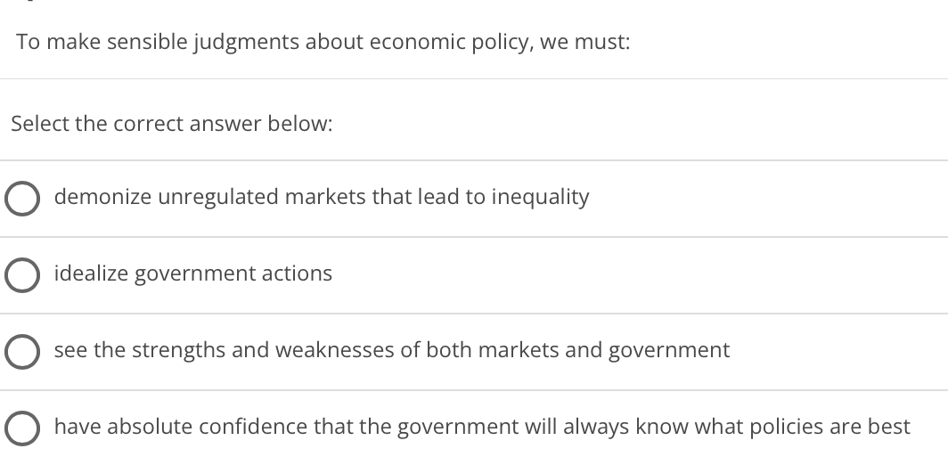 To make sensible judgments about economic policy, we must:
Select the correct answer below:
demonize unregulated markets that lead to inequality
O idealize government actions
see the strengths and weaknesses of both markets and
government
O have absolute confidence that the government will always know what policies are best
