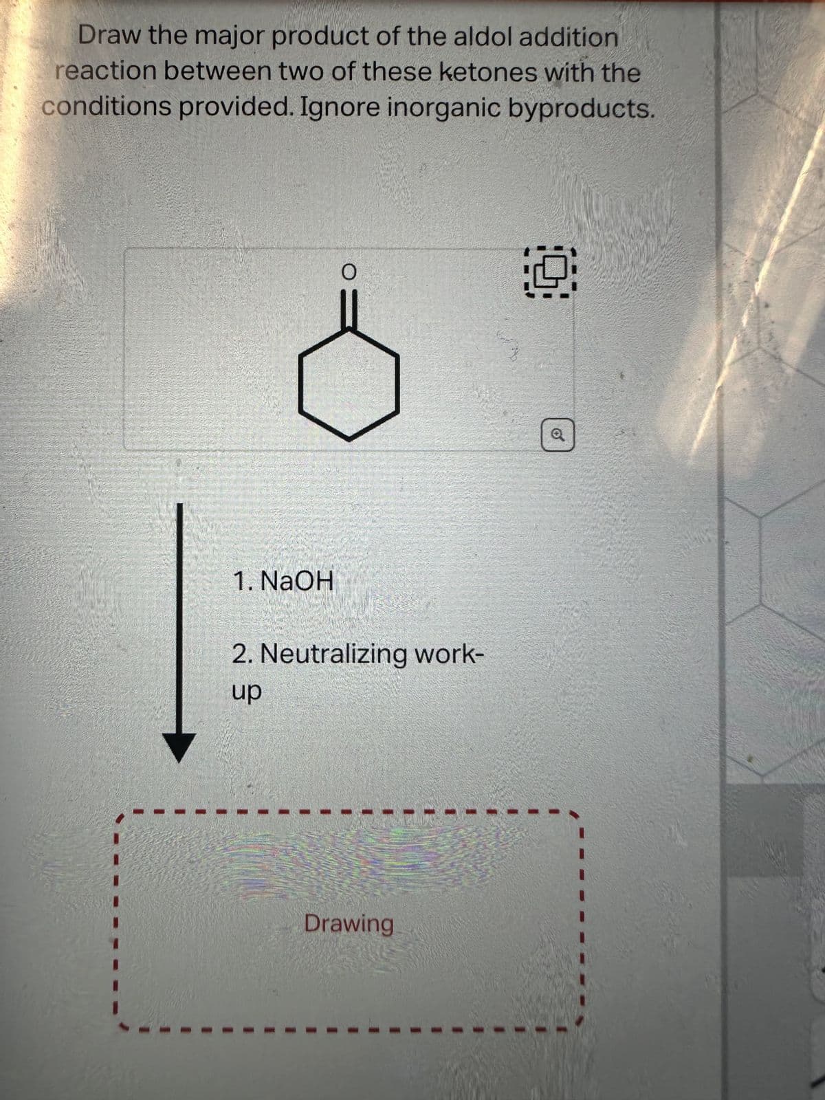 Draw the major product of the aldol addition
reaction between two of these ketones with the
conditions provided. Ignore inorganic byproducts.
1. NaOH
O
2. Neutralizing work-
up
Drawing
9
Q