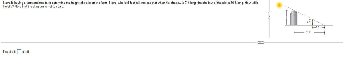 Steve is buying a farm and needs to determine the height of a silo on the farm. Steve, who is 5 feet tall, notices that when his shadow is 7 ft long, the shadow of the silo is 70 ft long. How tall is
the silo? Note that the diagram is not to scale.
The silo is ft tall.
(
5 ft
70 ft
k7ft -
