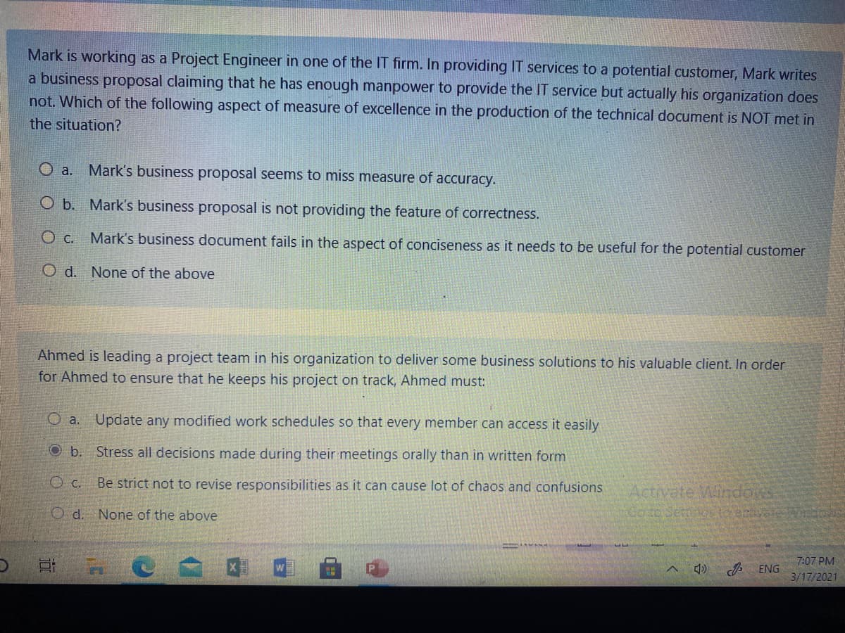 Mark is working as a Project Engineer in one of the IT firm. In providing IT services to a potential customer, Mark writes
a business proposal claiming that he has enough manpower to provide the IT service but actually his organization does
not. Which of the following aspect of measure of excellence in the production of the technical document is NOT met in
the situation?
O a.
Mark's business proposal seems to miss measure of accuracy.
O b. Mark's business proposal is not providing the feature of correctness.
O c. Mark's business document fails in the aspect of conciseness as it needs to be useful for the potential customer
O d. None of the above
Ahmed is leading a project team in his organization to deliver some business solutions to his valuable client. In order
for Ahmed to ensure that he keeps his project on track, Ahmed must:
O a.
Update any modified work schedules so that every member can access it easily
O b. Stress all decisions made during their meetings orally than in written form
O c.
Be strict not to revise responsibilities as it can cause lot of chaos and confusions
Activate Windons
Goto Secags to acteWdos
O d. None of the above
7:07 PM
ENG
3/17/2021
