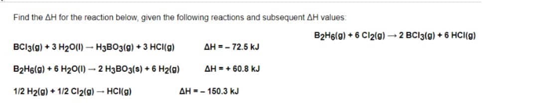 Find the AH for the reaction below, given the following reactions and subsequent AH values:
B2H6(g) + 6 Cl2(g) 2 BCI3(g) + 6 HCI(g)
BCI3(g) + 3 H20(1) – H3BO3(g) + 3 HCI(g)
AH = - 72.5 kJ
B2H6(g) + 6 H2O(1) - 2 H3BO3(s) + 6 H2(g)
AH = + 60.8 kJ
1/2 H2(g) + 1/2 Cl2(g)- HCI(g)
AH = - 150.3 kJ
