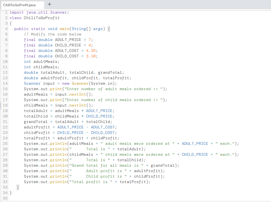 ChiliToGoProfit.java
1 import java.util.Scanner;
2 class ChiliToGoProfit
3 {
4 public static void main(String[] args) {
// Modify the code below.
6
7
8
9
10
11
12
13
14
15
16
17
18
19
20
21
22
23
24
25
26
27
28
29
30
31
32
33
34}
35
final double ADULT_PRICE = 7;
CHILD_PRICE = 4;
final double
final double ADULT_COST = 4.35;
final double CHILD_COST = 3.10;
int adultMeals;
int childMeals;
double totalAdult, totalChild, grandTotal;
double adultProfit, child Profit, totalProfit;
Scanner input = new Scanner(System.in);
System.out.print("Enter number of adult meals ordered >> ");
adultMeals = input.nextInt ();
System.out.print("Enter number of child meals ordered >> ");
childMeals = input.nextInt();
totalAdult = adultMeals * ADULT_PRICE;
totalChild = childMeals * CHILD_PRICE;
grandTotal = totalAdult + totalChild;
adultProfit = ADULT_PRICE - ADULT_COST;
childProfit = CHILD_PRICE - CHILD_COST;
totalProfit = adultProfit + childProfit;
System.out.println(adultMeals + "adult meals were ordered at " + ADULT_PRICE + " each.");
Total is " + totalAdult);
11
System.out.println(childMeals + child meals were ordered at " + CHILD_PRICE + " each.");
Total is " + totalChild);
System.out.println("
System.out.println("
System.out.println("Grand
System.out.println("
System.out.println("
System.out.println("Total
total for all meals is " + grandTotal);
Adult profit is " + adultProfit);
Child profit is " + childProfit);
profit is " + totalProfit);