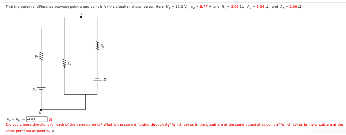 Find the potential difference between point a and point b for the situation shown below. Here &₁ = 12.0 V, E₂ = 8.77 V and R₁ = 3.932, R₂ = 6.04, and R3 = 2.08 2.
R₂
E₂
www
www
R₁
&₁
VaVb = -4.40
x
Did you choose directions for each of the three currents? What is the current flowing through R3? Which points in the circuit are at the same potential as point a? Which points in the circuit are at the
same potential as point b? V