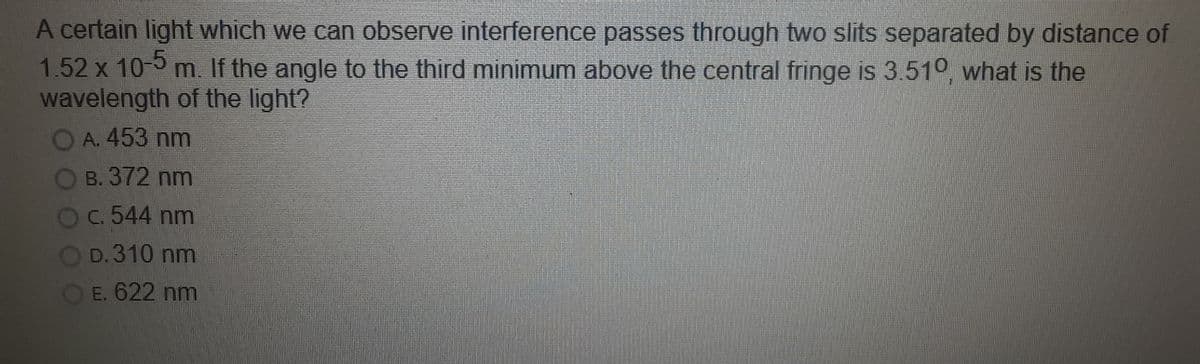 A certain light which we can observe interference passes through two slits separated by distance of
1.52 x 10-0 m. If the angle to the third minimum above the central fringe is 3.510, what is the
wavelength of the light?
OA. 453 nm
B. 372 nm
C. 544 nm
D. 310 nm
E. 622 nm
