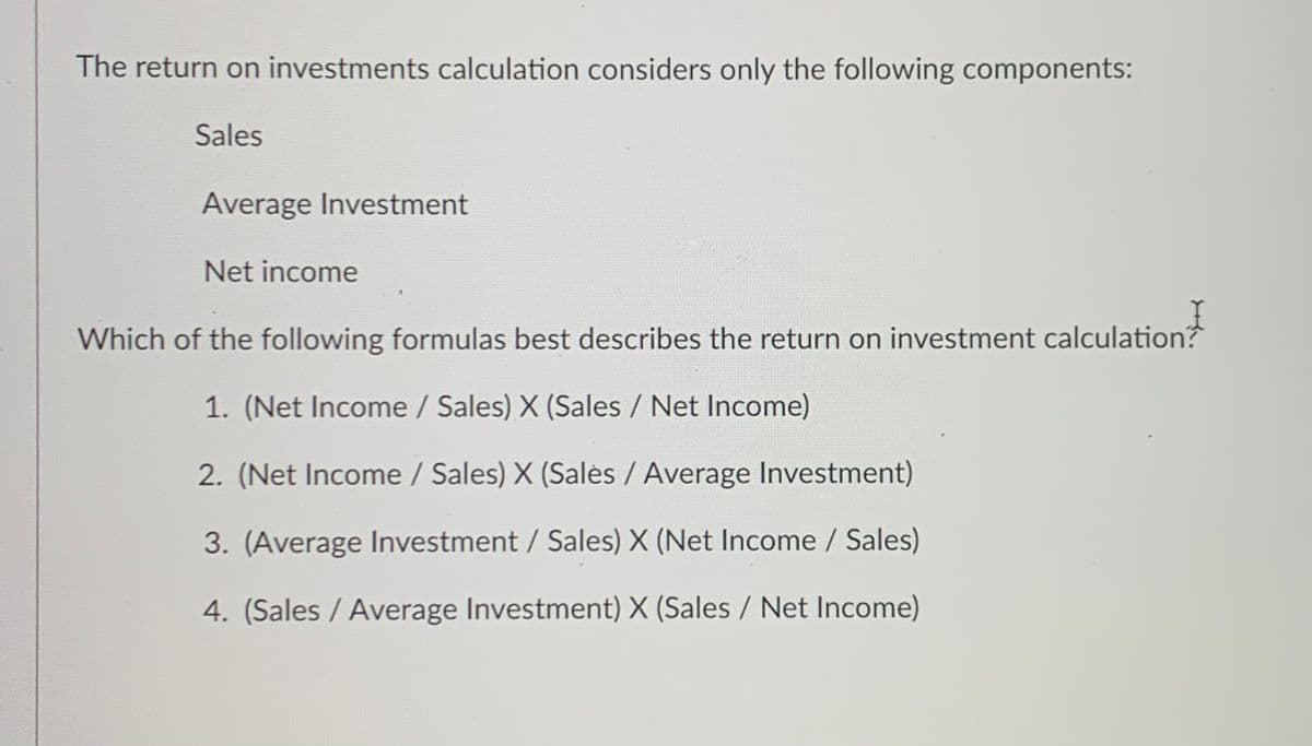 The return on investments calculation considers only the following components:
Sales
Average Investment
Net income
Which of the following formulas best describes the return on investment calculation?
1. (Net Income / Sales) X (Sales / Net Income)
2. (Net Income / Sales) X (Salès / Average Investment)
3. (Average Investment / Sales) X (Net Income / Sales)
4. (Sales / Average Investment) X (Sales / Net Income)
