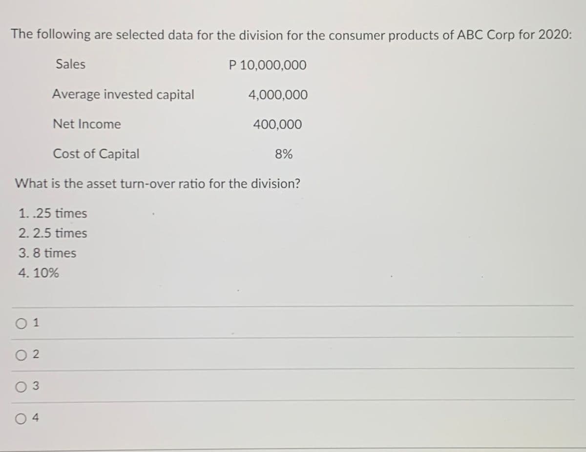 The following are selected data for the division for the consumer products of ABC Corp for 2020:
Sales
P 10,000,000
Average invested capital
4,000,000
Net Income
400,000
Cost of Capital
8%
What is the asset turn-over ratio for the division?
1. .25 times
2. 2.5 times
3. 8 times
4. 10%
O 1
O 2
O 3
O 4
