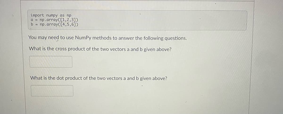 import numpy as np
a = np.array([1,2,3])
b = np.array([4,5,6])
You may need to use NumPy methods to answer the following questions.
What is the cross product of the two vectors a and b given above?
What is the dot product of the two vectors a and b given above?