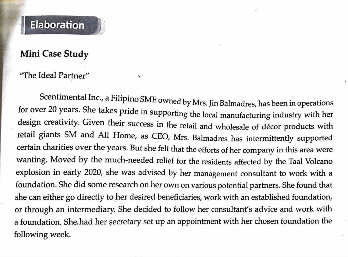 Elaboration
Mini Case Study
"The Ideal Partner"
Scentimental Inc., a Filipino SME owned by Mrs. Jin Balmadres, has been in operations
for over 20 years. She takes pride in supporting the local manufacturing industry with her
design creativity. Given their success in the retail and wholesale of décor products with
retail giants SM and All Home, as CEO, Mrs. Balmadres has intermittently supported
certain charities over the years. But she felt that the efforts of her company in this area were
wanting. Moved by the much-needed relief for the residents affected by the Taal Volcano
explosion in early 2020, she was advised by her management consultant to work with a
foundation. She did some research on her own on various potential partners. She found that
she can either go directly to her desired beneficiaries, work with an established foundation,
or through an intermediary. She decided to follow her consultant's advice and work with
a foundation. She had her secretary set up an appointment with her chosen foundation the
following week.