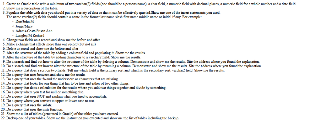 1. Create an Oracle table with a minimum of two varchar(2) fields (one should be a persons name), a char field, a numeric field with decimal places, a numeric field for a whole number and a date field.
2. Show me a description of the table.
3. Populate the table with data you should put in a variety of data so that it can be effectively queried. Show me one of the insert statements you used.
The name varchar(2) fields should contain a name in the format last name slash first name middle name or initial if any. For example:
Doe/John M
o Jones/Mary
Adams-Costa/Susan Ann
o Langley/M Richard
4. Change two fields on a record and show me the before and after.
5. Make a change that effects more than one record (but not all)
6. Delete a record and show me the before and after
7. Alter the structure of the table by adding a column/field and populating it. Show me the results
8. Alter the structure of the table by adding characters to a varchar2 field. Show me the results.
9. Do a search and find out how to alter the structure of the table by deleting a column. Demonstrate and show me the results. Site the address where you found the explanation.
10. Do a search and find out how to alter the structure of the table by renaming a column. Demonstrate and show me the results. Site the address where you found the explanation.
11. Do a query that does a sort on two fields. Tell me which field is the primary sort and which is the secondary sort. varchar2 field. Show me the results.
12. Do a query that uses between and show me the results
13. Do a query that uses the % and the underscore or characters that are missing.
14. Do a query that looks for one thing that has to be true and either of two other things.
15. Do a query that does a calculation for the results where you add two things together and divide by something.
16. Do a query where you test for null or something else.
17. Do a query that uses NOT and explain what you tried to accomplish.
18. Do a query where you convert to upper or lower case to test.
19. Do a query that uses the substr.
20. Do a query that uses the instr function.
21. Show me a list of tables (generated in Oracle) of the tables you have created.
22. Backup one of your tables. Show me the instruction you executed and show me the list of tables including the backup.
