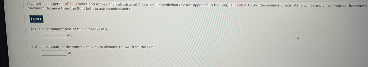 A comet has a period of 72.3 years and moves in an elliptical orbit in which its perihelion (closest approach to the Sun) is 0.540 AU. Find the semimajor axis of the comet and an estimate of the comet's
maximum distance from the Sun, both in astronomical units.
HINT
(a) the semimajor axis of the comet (in AU)
AU
(b) an estimate of the comet's maximum distance (in AU) from the Sun
AU
