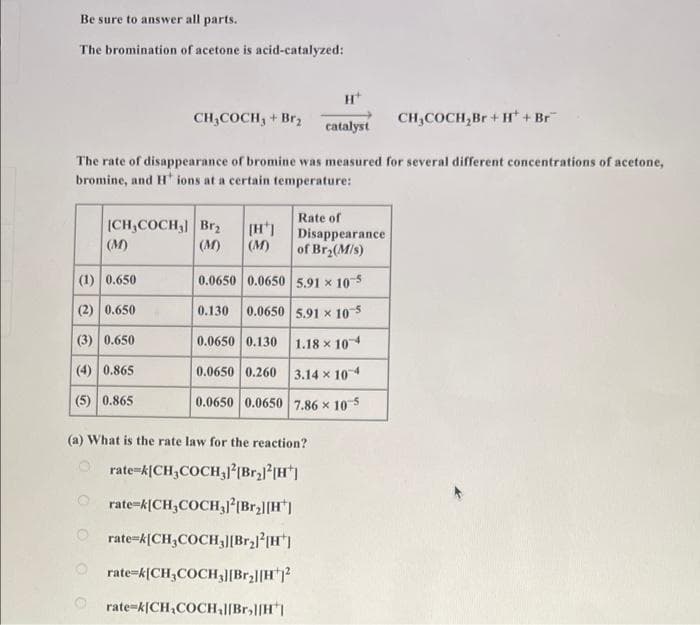 Be sure to answer all parts.
The bromination of acetone is acid-catalyzed:
H*
CH,COCH, + Br;
CH,COCH,Br +H + Br
catalyst
The rate of disappearance of bromine was measured for several different concentrations of acetone,
bromine, and H ions at a certain temperature:
Rate of
ICH,COCH, Brz
(M)
Disappearance
of Br (M/s)
(M)
(M)
(1) 0.650
0.0650 0.0650 5.91 x 105
(2) 0.650
0.130 0.0650 5.91 x 10 5
(3) 0.650
0.0650 0.130 1.18 x 10
(4) 0.865
0.0650 0.260 3.14 x 10
(5) 0.865
0.0650 0.0650 7.86 x 105
(a) What is the rate law for the reaction?
O rate-k[CH,COCH,(Br3l(H']
rate=k[CH,COCH,lIBr2|[H*)
O rate=k[CH,COCH,J[BrH"]
O rate-k{CH3COCH,J[Br2|[H?
rate=k(CH,COCH,l[Br,l[H
