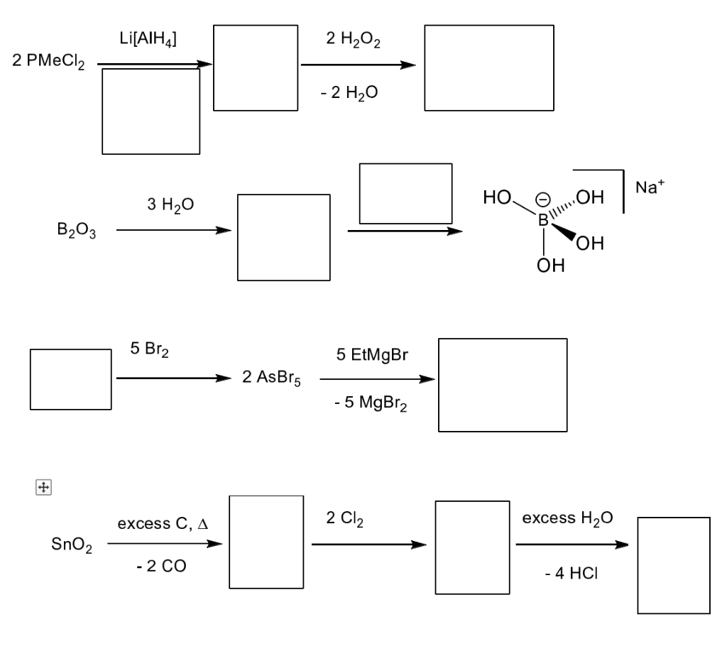 2 PMeCl₂
B₂O3
SnO₂
Li[AIH4]
3 H2O
5 Br2
excess C, A
- 2 CO
2 AsBr5
2 H₂O2
- 2 H₂O
5 EtMgBr
- 5 MgBr₂
2 Cl₂
НО.
- 0
OH
OH
B||||||
OH
excess H₂O
- 4 HCI
Na+