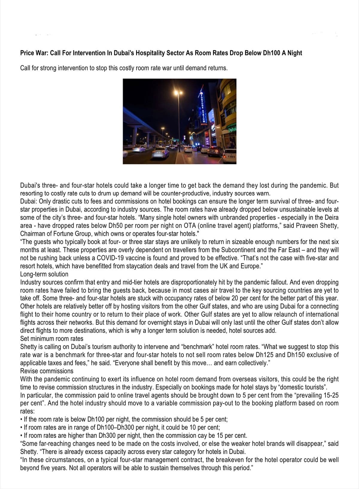 Price War: Call For Intervention In Dubai's Hospitality Sector As Room Rates Drop Below Dh100 A Night
Call for strong intervention to stop this costly room rate war until demand returns.
Dubai
Dubai's three- and four-star hotels could take a longer time to get back the demand they lost during the pandemic. But
resorting to costly rate cuts to drum up demand will be counter-productive, industry sources warn.
Dubai: Only drastic cuts to fees and commissions on hotel bookings can ensure the longer term survival of three- and four-
star properties in Dubai, according to industry sources. The room rates have already dropped below unsustainable levels at
some of the city's three- and four-star hotels. "Many single hotel owners with unbranded properties - especially in the Deira
area - have dropped rates below Dh50 per room per night on OTA (online travel agent) platforms," said Praveen Shetty,
Chairman of Fortune Group, which owns or operates four-star hotels."
"The guests who typically book at four- or three star stays are unlikely to return in sizeable enough numbers for the next six
months at least. These properties are overly dependent on travellers from the Subcontinent and the Far East – and they will
not be rushing back unless a COVID-19 vaccine is found and proved to be effective. "That's not the case with five-star and
resort hotels, which have benefitted from staycation deals and travel from the UK and Europe."
Long-term solution
Industry sources confirm that entry and mid-tier hotels are disproportionately hit by the pandemic fallout. And even dropping
room rates have failed to bring the guests back, because in most cases air travel to the key sourcing countries are yet to
take off. Some three- and four-star hotels are stuck with occupancy rates of below 20 per cent for the better part of this year.
Other hotels are relatively better off by hosting visitors from the other Gulf states, and who are using Dubai for a connecting
flight to their home country or to return to their place of work. Other Gulf states are yet to allow relaunch of international
flights across their networks. But this demand for overnight stays in Dubai will only last until the other Gulf states don't allow
direct flights to more destinations, which is why a longer term solution is needed, hotel sources add.
Set minimum room rates
Shetty is calling on Dubai's tourism authority to intervene and “benchmark" hotel room rates. “What we suggest to stop this
rate war is a benchmark for three-star and four-star hotels to not sell room rates below Dh125 and Dh150 exclusive of
applicable taxes and fees," he said. “Everyone shall benefit by this move... and earn collectively."
Revise commissions
With the pandemic continuing to exert its influence on hotel room demand from overseas visitors, this could be the right
time to revise commission structures in the industry. Especially on bookings made for hotel stays by "domestic tourists".
In particular, the commission paid to online travel agents should be brought down to 5 per cent from the "prevailing 15-25
per cent". And the hotel industry should move to a variable commission pay-out to the booking platform based on room
rates:
• If the room rate is below Dh100 per night, the commission should be 5 per cent;
• If room rates are in range of Dh100-Dh300 per night, it could be 10 per cent;
• If room rates are higher than Dh300 per night, then the commission cay be 15 per cent.
"Some far-reaching changes need to be made on the costs involved, or else the weaker hotel brands will disappear," said
Shetty. "There is already excess capacity across every star category for hotels in Dubai.
"In these circumstances, on a typical four-star management contract, the breakeven for the hotel operator could be well
beyond five years. Not all operators will be able to sustain themselves through this period."
