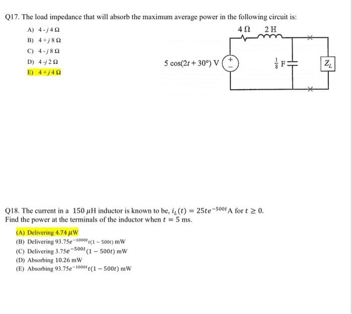 Q17. The load impedance that will absorb the maximum average power in the following circuit is:
A) 4-j492
402 2 H
Β) 4+j8Ω
C) 4-j8Q2
D) 4-202
E) 4+j492
5 cos(2t +30°) V
Q18. The current in a 150 µH inductor is known to be, i, (t) = 25te-500t A for t≥ 0.
Find the power at the terminals of the inductor when t = 5 ms.
(A) Delivering 4.74 μW
(B) Delivering 93.75e-1000 (1-500r) mW
(C) Delivering 3.75e-500t (1 - 500t) mW
(D) Absorbing 10.26 mW
(E) Absorbing 93.75e-1000 t (1-500t) mW
-18
F:
ZL