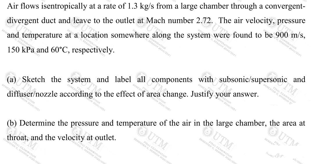 Air flows isentropically at a rate of 1.3 kg/s from a large chamber through a convergent-
divergent duct and leave to the outlet at Mach number 2.72. The air velocity, pressure
OUTM
EXAMINATION
SESSION 2020/2021
(a) Sketch the system and label all components with subsonic/supersonic and
UTM
N 2020/2021
TM
FINAL EXAMIN
2020/2021
answer.
2020/2021
st TION
STAL EXAMINATION
SEMESTAR I, SESSJO
, SESSIOVON
3, SERIONON
Esto ON
b/202
2020/202
and temperature at a location somewhere along the system were found to be 900 m/s,
OUTM
150 kPa and 60°C, respectively.
FINAL
EXAMINATIC
SEMESTER IL SESSION 2025/202
RATION
2020/2021
FINAL EXAMINA
BEMENTER I SESSION 2020/202
diffuser/nozzle according to the effect of area change. Justify your
ALE
eSTER
R, SESSION 202b/202
(b) Determine the pressure and temperature of the air in the large chamber, the area at
throat, and the velocity at outlet.
zb/202
