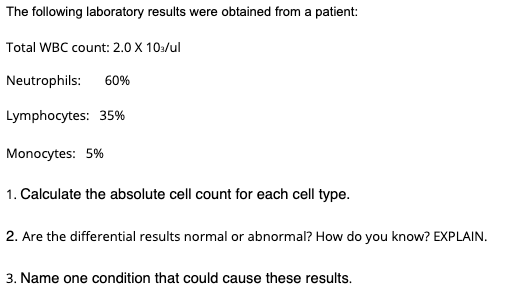 The following laboratory results were obtained from a patient:
Total WBC count: 2.0 X 10a/ul
Neutrophils: 60%
Lymphocytes: 35%
Monocytes: 5%
1. Calculate the absolute cell count for each cell type.
2. Are the differential results normal or abnormal? How do you know? EXPLAIN.
3. Name one condition that could cause these results.
