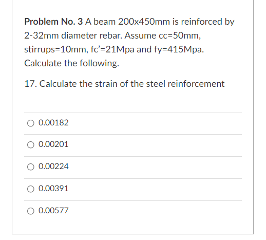 Problem No. 3 A beam 200x45Omm is reinforced by
2-32mm diameter rebar. Assume cc=50mm,
stirrups=10mm, fc'=21Mpa and fy=415Mpa.
Calculate the following.
17. Calculate the strain of the steel reinforcement
0.00182
O 0.00201
O 0.00224
0.00391
O 0.00577
