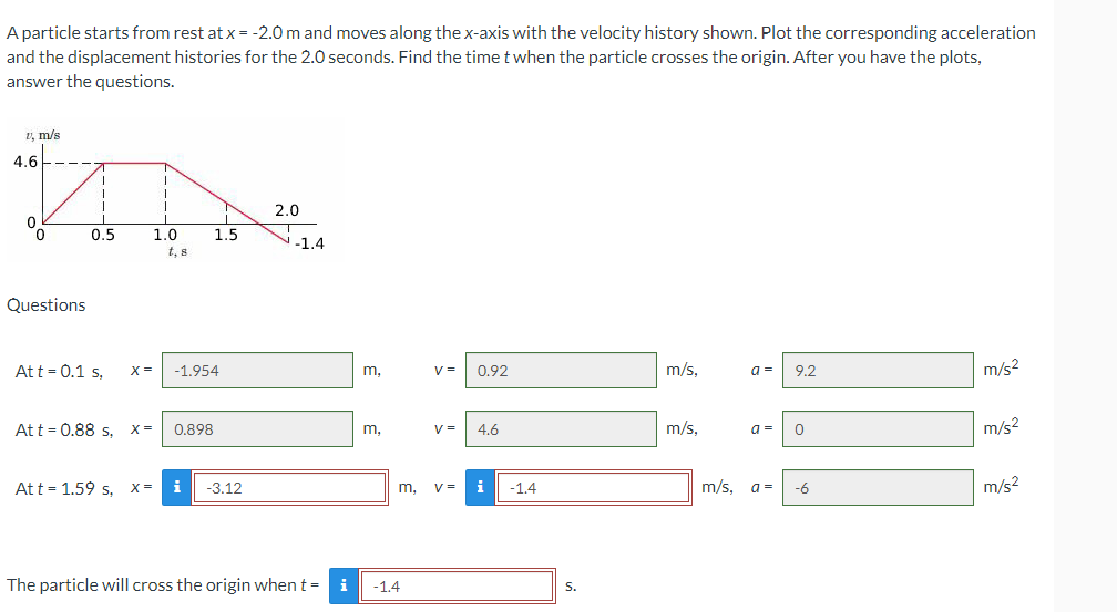 A particle starts from rest at x = -2.0 m and moves along the x-axis with the velocity history shown. Plot the corresponding acceleration
and the displacement histories for the 2.0 seconds. Find the time t when the particle crosses the origin. After you have the plots,
answer the questions.
1, m/s
1
1
2.0
0
1.0
Questions
Att = 0.1 s,
X= -1.954
V = 0.92
m/s,
a =
9.2
m/s²
Att = 0.88 s, X =
0.898
V= 4.6
m/s,
a =
0
Att = 1.59 s, X =
i -3.12
V =
m/s, a =
-6
The particle will cross the origin when t = i
4.6
1
T
0.5
1.5
-1.4
m.
m,
m,
-1.4
i -1.4
S.
m/s²
m/s²