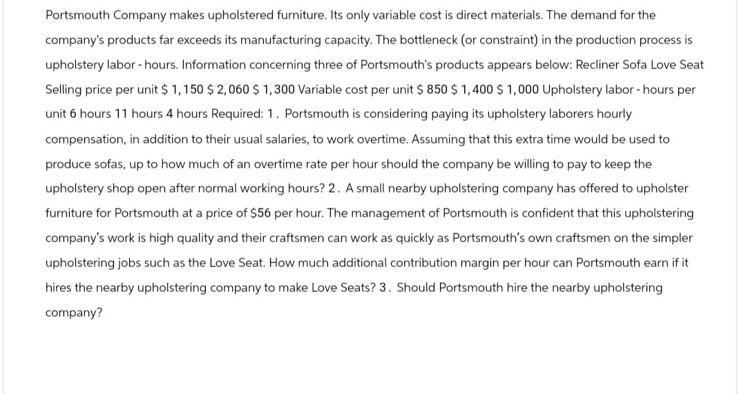 Portsmouth Company makes upholstered furniture. Its only variable cost is direct materials. The demand for the
company's products far exceeds its manufacturing capacity. The bottleneck (or constraint) in the production process is
upholstery labor - hours. Information concerning three of Portsmouth's products appears below: Recliner Sofa Love Seat
Selling price per unit $1,150 $2,060 $1,300 Variable cost per unit $ 850 $1,400 $ 1,000 Upholstery labor - hours per
unit 6 hours 11 hours 4 hours Required: 1. Portsmouth is considering paying its upholstery laborers hourly
compensation, in addition to their usual salaries, to work overtime. Assuming that this extra time would be used to
produce sofas, up to how much of an overtime rate per hour should the company be willing to pay to keep the
upholstery shop open after normal working hours? 2. A small nearby upholstering company has offered to upholster
furniture for Portsmouth at a price of $56 per hour. The management of Portsmouth is confident that this upholstering
company's work is high quality and their craftsmen can work as quickly as Portsmouth's own craftsmen on the simpler
upholstering jobs such as the Love Seat. How much additional contribution margin per hour can Portsmouth earn if it
hires the nearby upholstering company to make Love Seats? 3. Should Portsmouth hire the nearby upholstering
company?